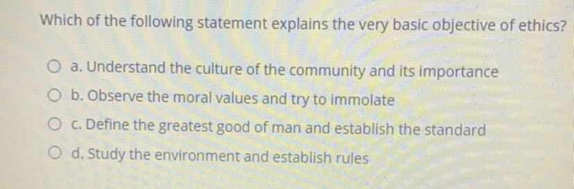 Which of the following statement explains the very basic objective of ethics?
a. Understand the culture of the community and its importance
O b. Observe the moral values and try to immolate
O c. Define the greatest good of man and establish the standard
O d. Study the environment and establish rules

