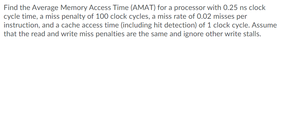 Find the Average Memory Access Time (AMAT) for a processor with 0.25 ns clock
cycle time, a miss penalty of 100 clock cycles, a miss rate of 0.02 misses per
instruction, and a cache access time (including hit detection) of 1 clock cycle. Assume
that the read and write miss penalties are the same and ignore other write stalls.