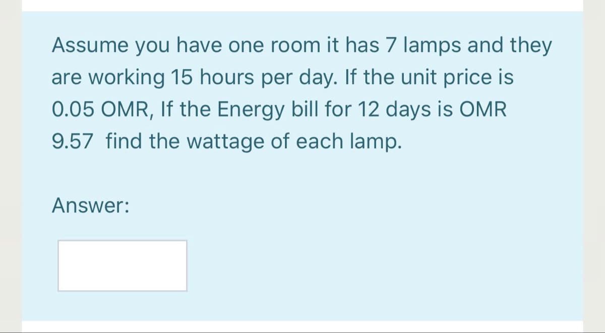 Assume you have one room it has 7 lamps and they
are working 15 hours per day. If the unit price is
0.05 OMR, If the Energy bill for 12 days is OMR
9.57 find the wattage of each lamp.
Answer:
