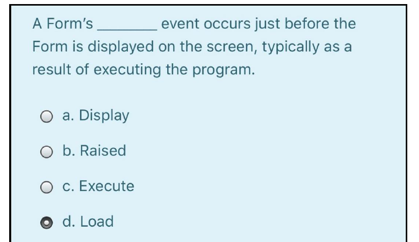 A Form's
event occurs just before the
Form is displayed on the screen, typically as a
result of executing the program.
O a. Display
O b. Raised
О с. Еxecute
O d. Load
