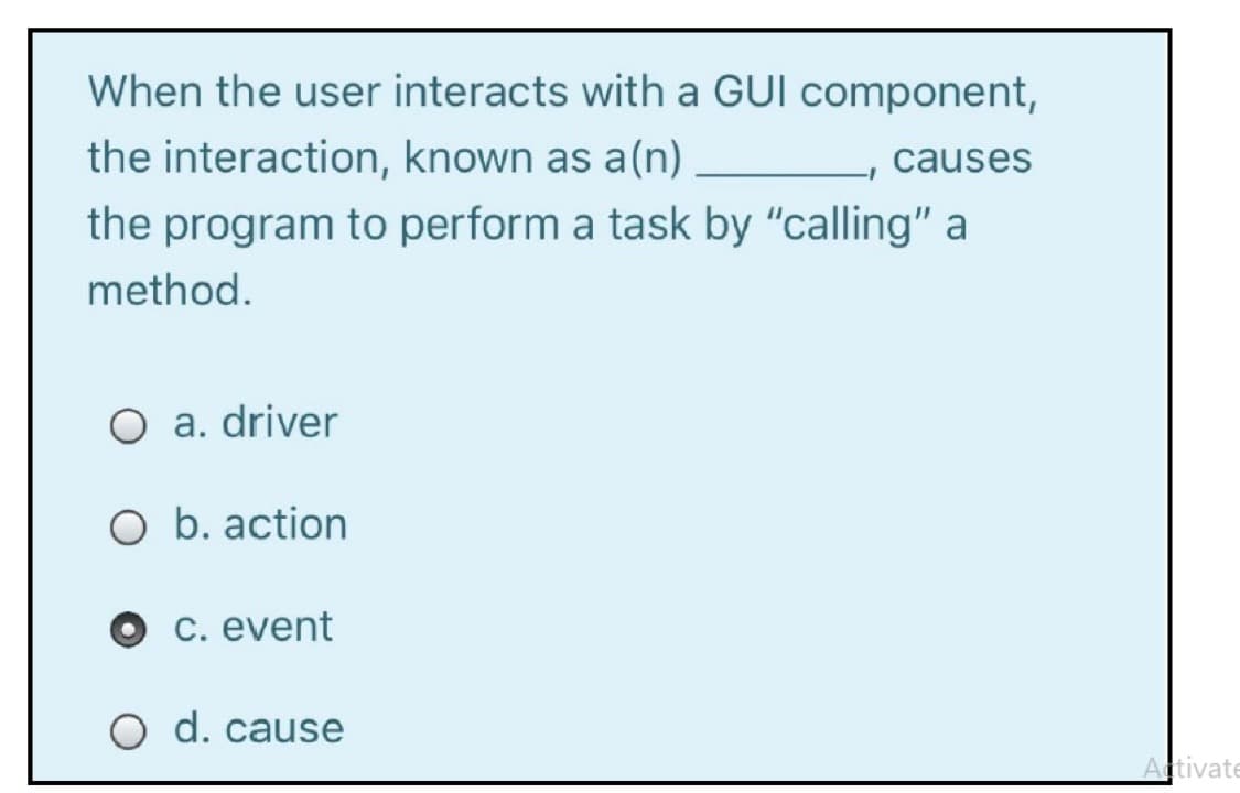 When the user interacts with a GUI component,
the interaction, known as a(n)
causes
the program to perform a task by "calling" a
method.
O a. driver
O b. action
C. event
O d. cause
Activate
