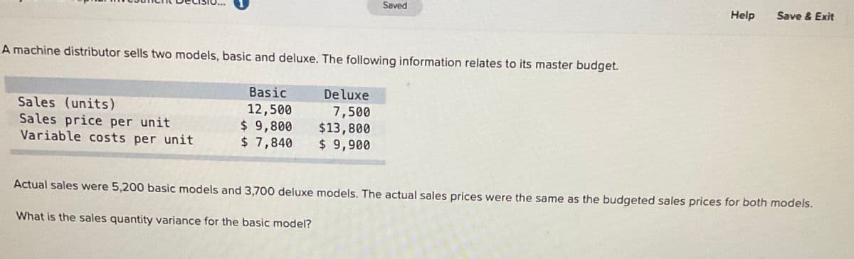 Saved
Help
Save & Exit
A machine distributor sells two models, basic and deluxe. The following information relates to its master budget.
Basic
Deluxe
Sales (units)
Sales price per unit
Variable costs per unit
12,500
$ 9,800
$ 7,840
7,500
$13,800
$ 9,900
Actual sales were 5,200 basic models and 3,700 deluxe models. The actual sales prices were the same as the budgeted sales prices for both models.
What is the sales quantity variance for the basic model?
