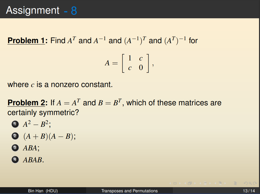 Assignment - 8
-1
Problem 1: Find AT and A-¹ and (A−¹)ª and (A¹)−¹ for
A =
Bin Han (HDU)
1
[8]
where c is a nonzero constant.
Problem 2: If A = A¹ and B = BT, which of these matrices are
certainly symmetric?
A² – B²;
✪ (A + B) (A − B);
3 ABA;
4 ABAB.
Transposes and Permutations
13/14