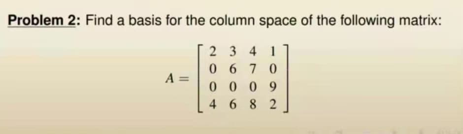 Problem 2: Find a basis for the column space of the following matrix:
A =
2341
0670
0009
4682