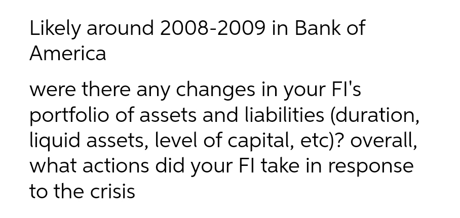 Likely around 2008-2009 in Bank of
America
were there any changes in your FI's
portfolio of assets and liabilities (duration,
liquid assets, level of capital, etc)? overall,
what actions did your Fl take in response
to the crisis