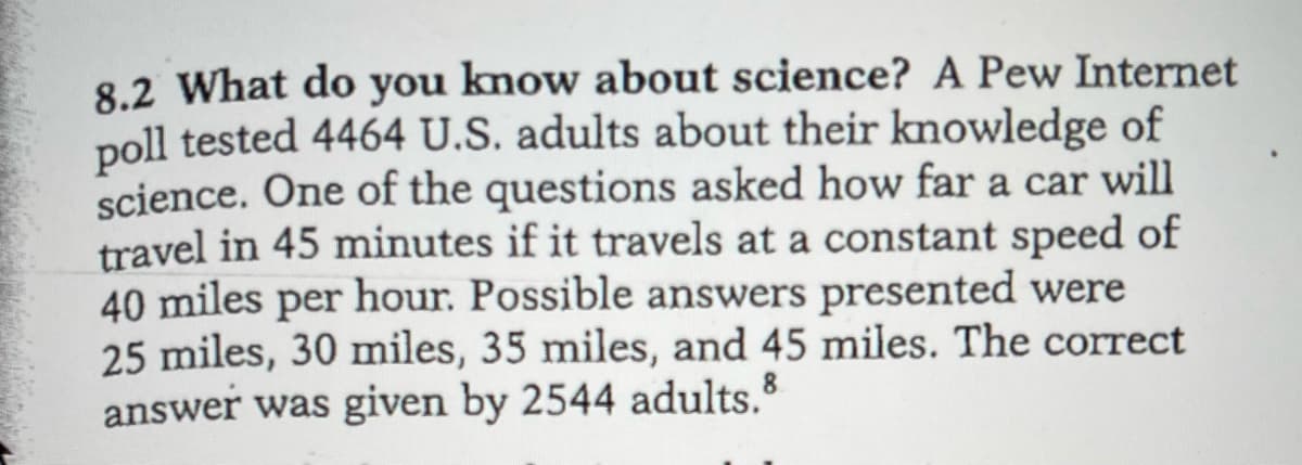 8.2 What do you know about science? A Pew Internet
poll tested 4464 U.S. adults about their kmowledge of
science. One of the questions asked how far a car will
travel in 45 minutes if it travels at a constant speed of
40 miles per hour. Possible answers presented were
25 miles, 30 miles, 35 miles, and 45 miles. The correct
answer was given by 2544 adults.
