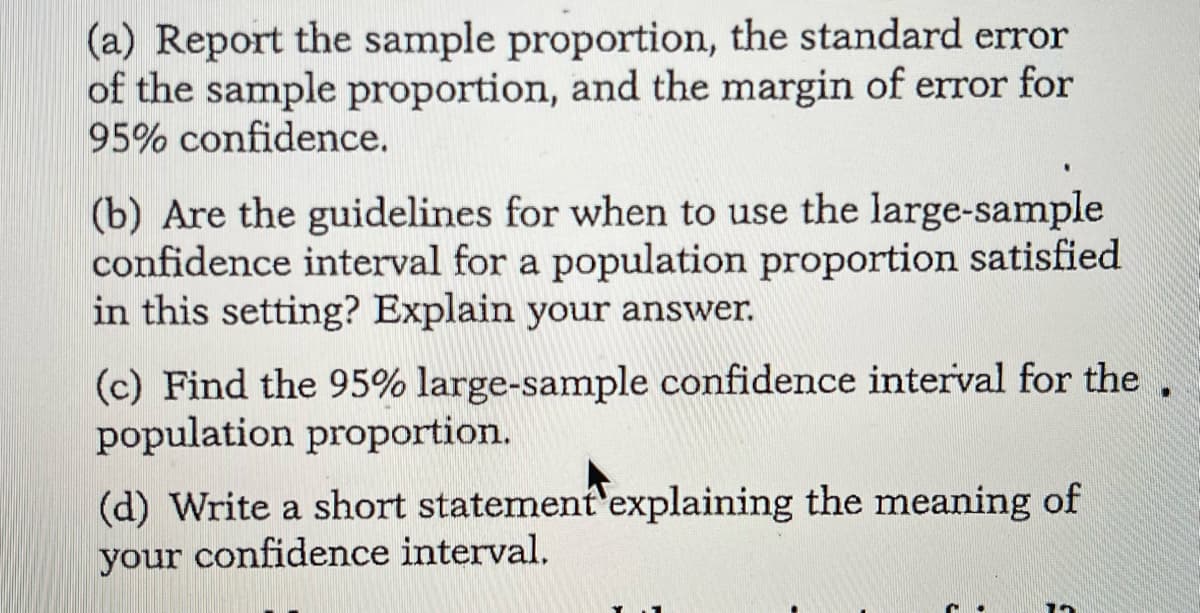(a) Report the sample proportion, the standard error
of the sample proportion, and the margin of error for
95% confidence.
(b) Are the guidelines for when to use the large-sample
confidence interval for a population proportion satisfied
in this setting? Explain your answer.
(c) Find the 95% large-sample confidence interval for the,
population proportion.
(d) Write a short statement'explaining the meaning of
your confidence interval,
