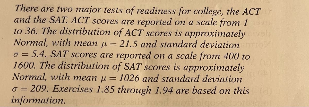 There are two major tests of readiness for college, the ACT
and the SAT. ACT scores are reported on a scale from 1
to 36. The distribution of ACT scores is approximately vob
Normal, with mean µ =
o = 5.4. SAT scores are reported on a scale from 400 to
1600. The distribution of SAT scores is approximately
Normal, with mean µ = 1026 and standard deviation
o = 209. Exercises 1.85 through 1.94 are based on this
information.
21.5 and standard deviation
