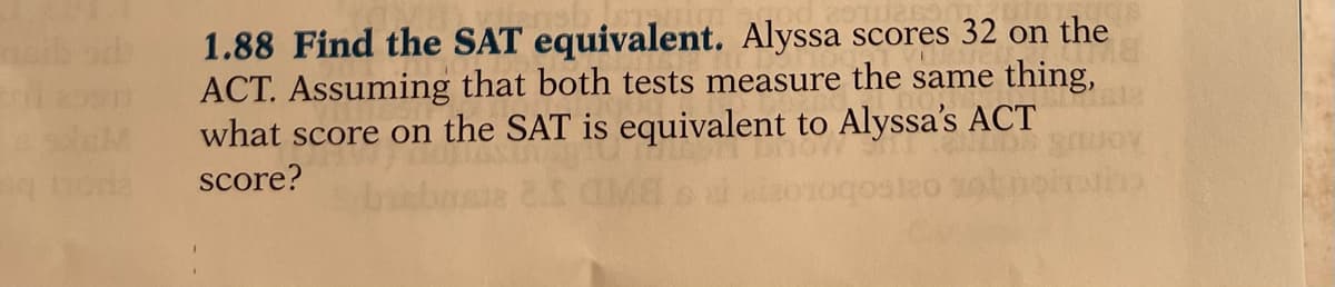 1.88 Find the SAT equivalent. Alyssa scores 32 on the
ACT. Assuming that both tests measure the same thing,
what score on the SAT is equivalent to Alyssa's ACT
ib od
score?
