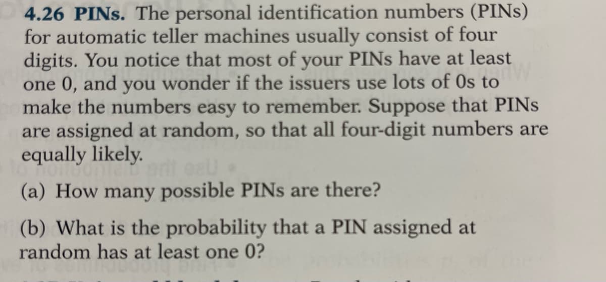 4.26 PINS. The personal identification numbers (PINS)
for automatic teller machines usually consist of four
digits. You notice that most of your PINS have at least
one 0, and you wonder if the issuers use lots of 0s to
make the numbers easy to remember. Suppose that PINS
are assigned at random, so that all four-digit numbers are
equally likely.
(a) How many possible PINS are there?
(b) What is the probability that a PIN assigned at
random has at least one 0?

