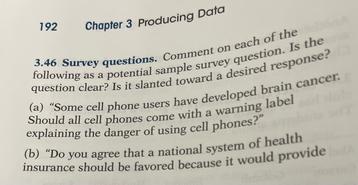 192
Chapter 3 Producing Data
(a) "Some cell phone
users have developed brain cancer.
Should all cell phones come with a warning label
(b) “Do you agree
that a national
insurance should be favored because it would provide
system
of health
