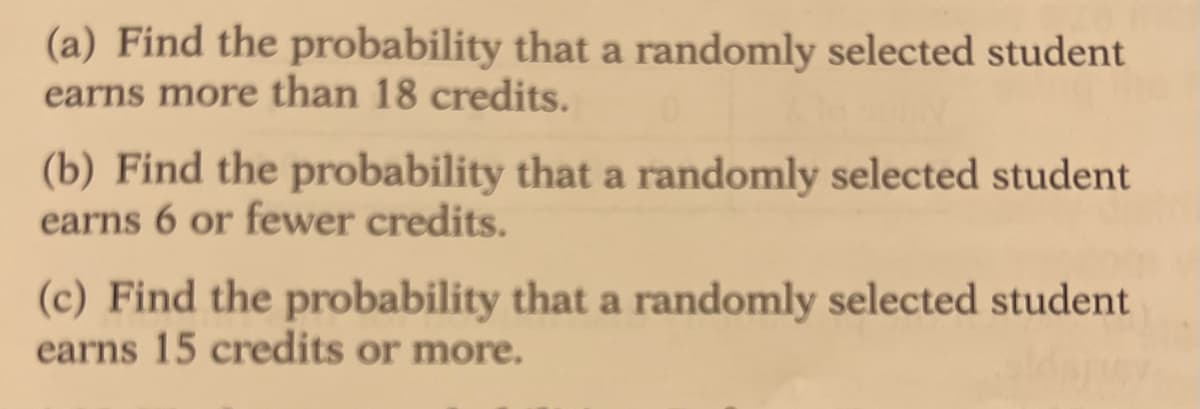 (a) Find the probability that a randomly selected student
earns more than 18 credits.
(b) Find the probability that a randomly selected student
earns 6 or fewer credits.
(c) Find the probability that a randomly selected student
earns 15 credits or more.
