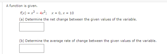 A function is given.
f(x) = x3 - 4x2; x = 0, x = 10
(a) Determine the net change between the given values of the variable.
(b) Determine the average rate of change between the given values of the variable.
