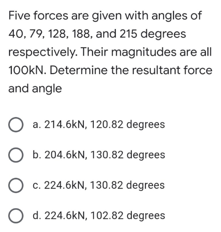 Five forces are given with angles of
40, 79, 128, 188, and 215 degrees
respectively. Their magnitudes are all
100kN. Determine the resultant force
and angle
O a. 214.6kN, 120.82 degrees
O b. 204.6kN, 130.82 degrees
O c. 224.6kN, 130.82 degrees
O d. 224.6kN, 102.82 degrees