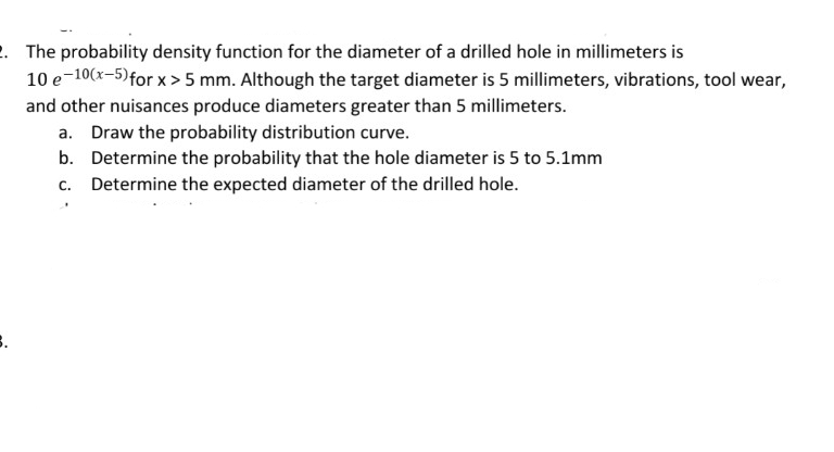 2. The probability density function for the diameter of a drilled hole in millimeters is
10 e 10(x-5) for x>5 mm. Although the target diameter is 5 millimeters, vibrations, tool wear,
and other nuisances produce diameters greater than 5 millimeters.
a. Draw the probability distribution curve.
b. Determine the probability that the hole diameter is 5 to 5.1mm
Determine the expected diameter of the drilled hole.
C.
3.