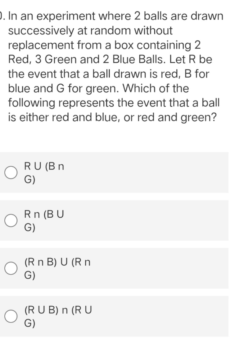 ). In an experiment where 2 balls are drawn
at random without
successively
replacement
from a box containing 2
Red, 3 Green and 2 Blue Balls. Let R be
the event that a ball drawn is red, B for
blue and G for green. Which of the
following represents the event that a ball
is either red and blue, or red and green?
RU (Bn
G)
Rn (BU
G)
(R n B) U (R n
G)
(RUB) n (RU
G)