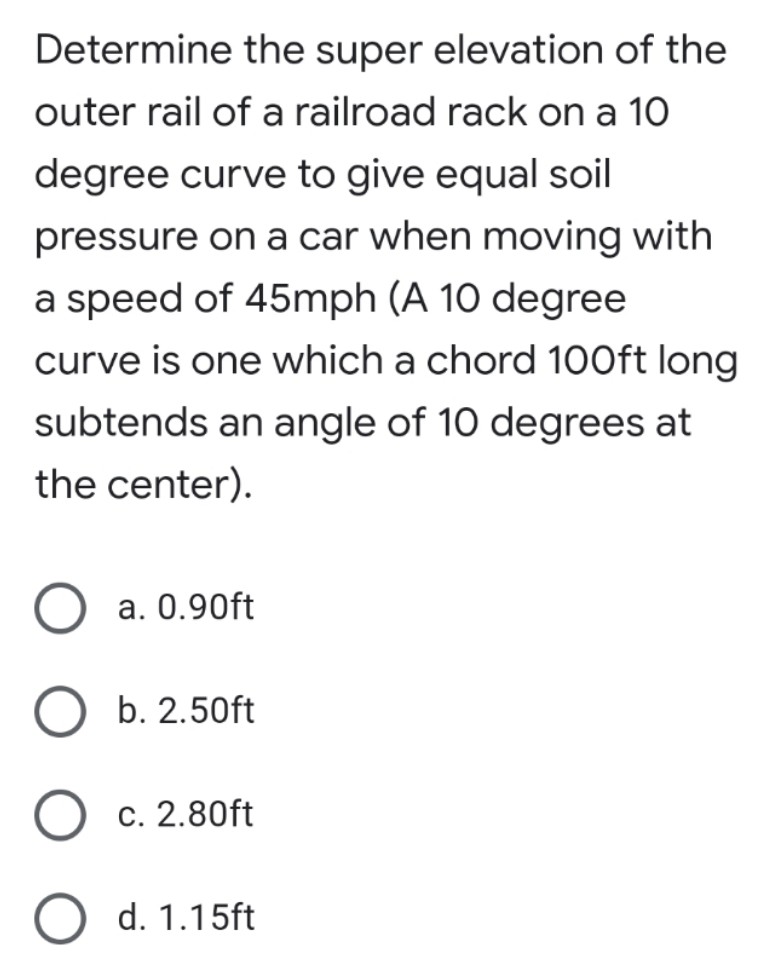 Determine the super elevation of the
outer rail of a railroad rack on a 10
degree curve to give equal soil
pressure on a car when moving with
a speed of 45mph (A 10 degree
curve is one which a chord 100ft long
subtends an angle of 10 degrees at
the center).
a. 0.90ft
b. 2.50ft
c. 2.80ft
O d. 1.15ft
