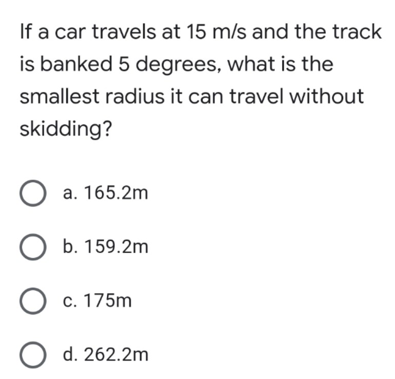 If a car travels at 15 m/s and the track
is banked 5 degrees, what is the
smallest radius it can travel without
skidding?
O a. 165.2m
O b. 159.2m
O c. 175m
O d. 262.2m