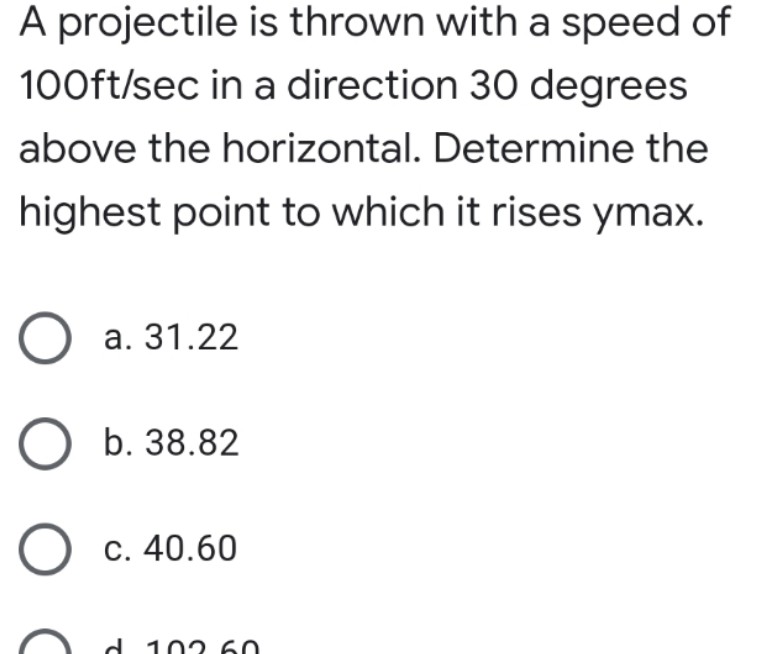 A projectile is thrown with a speed of
100ft/sec in a direction 30 degrees
above the horizontal. Determine the
highest point to which it rises ymax.
O a. 31.22
O b. 38.82
O c. 40.60
026