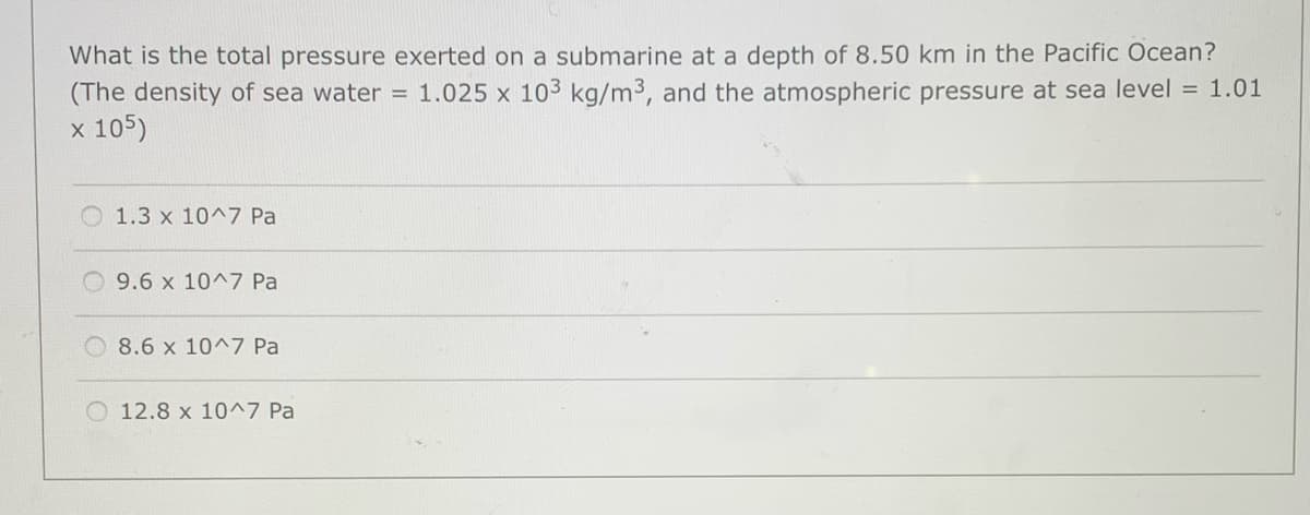 What is the total pressure exerted on a submarine at a depth of 8.50 km in the Pacific Ocean?
(The density of sea water = 1.025 x 103 kg/m3, and the atmospheric pressure at sea level = 1.01
x 105)
1.3 x 10^7 Pa
9.6 x 10^7 Pa
8.6 x 10^7 Pa
12.8 x 10^7 Pa
