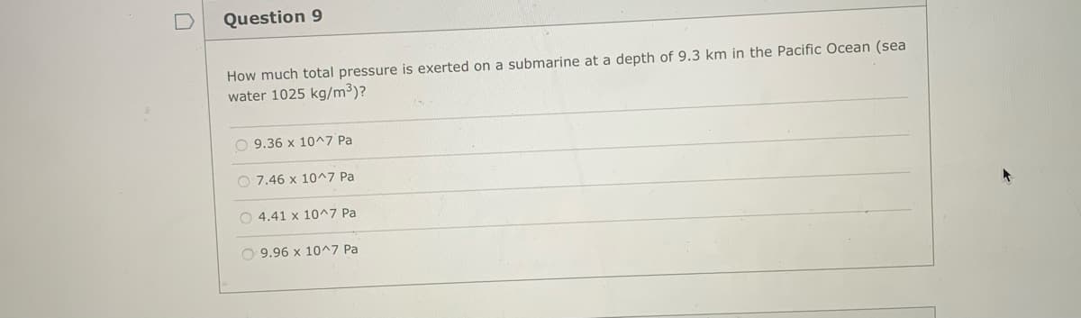 Question 9
How much total pressure is exerted on a submarine at a depth of 9.3 km in the Pacific Ocean (sea
water 1025 kg/m³)?
9.36 x 10^7 Pa
O 7.46 x 10^7 Pa
O 4.41 x 10^7 Pa
O 9.96 x 10^^7 Pa
