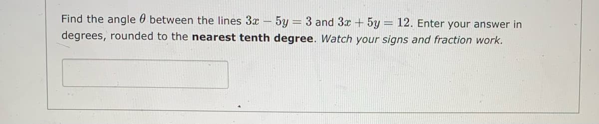 Find the angle 0 between the lines 3x – 5y = 3 and 3x + 5y
= 12. Enter your answer in
degrees, rounded to the nearest tenth degree. Watch your signs and fraction work.
