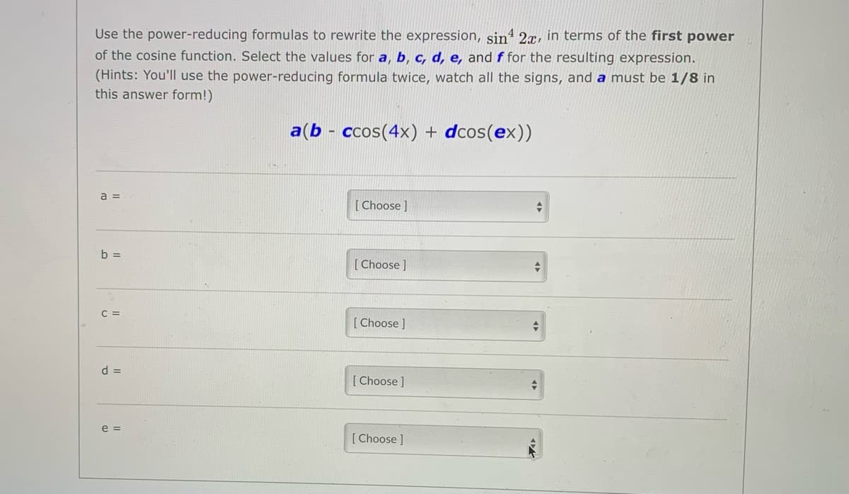 Use the power-reducing formulas to rewrite the expression, sin“ 2x, in terms of the first power
of the cosine function. Select the values for a, b, c, d, e, and f for the resulting expression.
(Hints: You'll use the power-reducing formula twice, watch all the signs, and a must be 1/8 in
this answer form!)
a(b - ccos(4x) + dcos(ex))
a =
[ Choose ]
b =
[ Choose ]
C =
[ Choose ]
d =
[ Choose]
e =
[Choose ]
