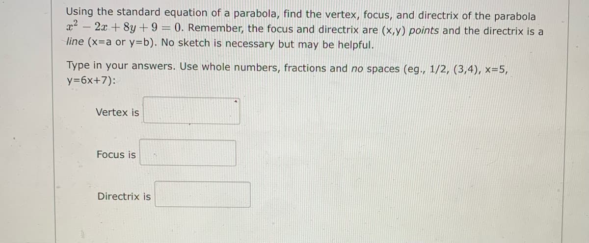 Using the standard equation of a parabola, find the vertex, focus, and directrix of the parabola
x – 2x + 8y + 9 = 0. Remember, the focus and directrix are (x,y) points and the directrix is a
line (x=a or y=b). No sketch is necessary but may be helpful.
Type in your answers. Use whole numbers, fractions and no spaces (eg., 1/2, (3,4), x=5,
y=6x+7):
Vertex is
Focus is
Directrix is
