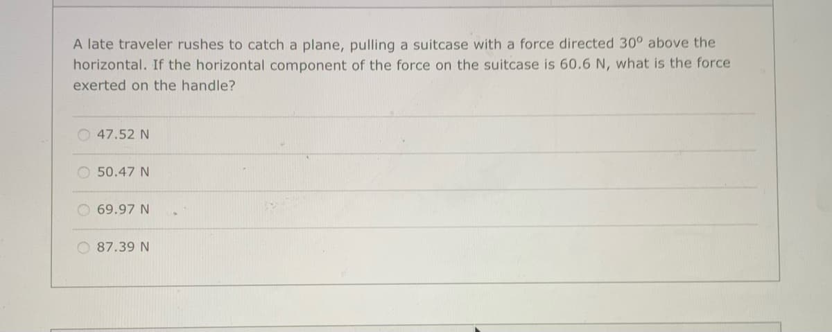 A late traveler rushes to catch a plane, pulling a suitcase with a force directed 30° above the
horizontal. If the horizontal component of the force on the suitcase is 60.6 N, what is the force
exerted on the handle?
47.52 N
50.47 N
69.97 N
O 87.39 N
