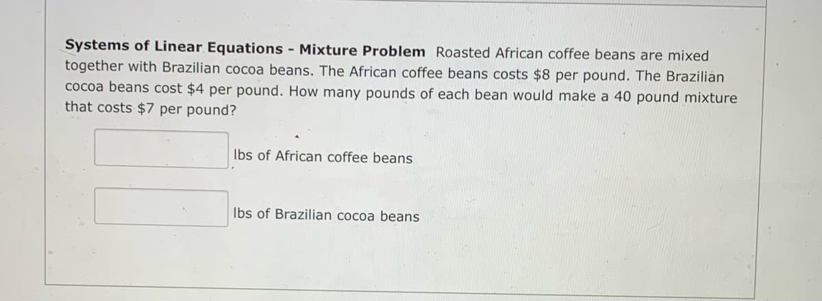 Systems of Linear Equations - Mixture Problem Roasted African coffee beans are mixed
together with Brazilian cocoa beans. The African coffee beans costs $8 per pound. The Brazilián
cocoa beans cost $4 per pound. How many pounds of each bean would make a 40 pound mixture
that costs $7 per pound?
Ibs of African coffee beans
Ibs of Brazilian cocoa beans
