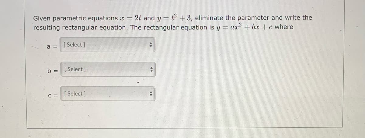 Given parametric equations x = 2t and y = t² + 3, eliminate the parameter and write the
resulting rectangular equation. The rectangular equation is y = ax² + bx + c where
a =
[ Select ]
b =
[ Select ]
C = [Select]
