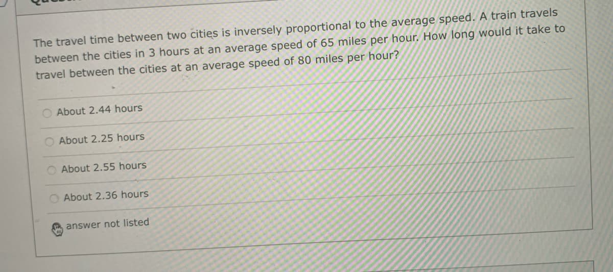 The travel time between two cities is inversely proportional to the average speed. A train travels
between the cities in 3 hours at an average speed of 65 miles per hour. How long would it take to
travel between the cities at an average speed of 80 miles per hour?
O About 2.44 hours
O About 2.25 hours
O About 2.55 hours
O About 2.36 hours
answer not listed
