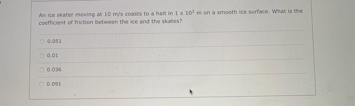 An ice skater moving at 10 m/s coasts to a halt in 1 x 102 m on a smooth ice surface. What is the
coefficient of friction between the ice and the skates?
O 0.051
O 0.01
O 0.036
O 0.091
