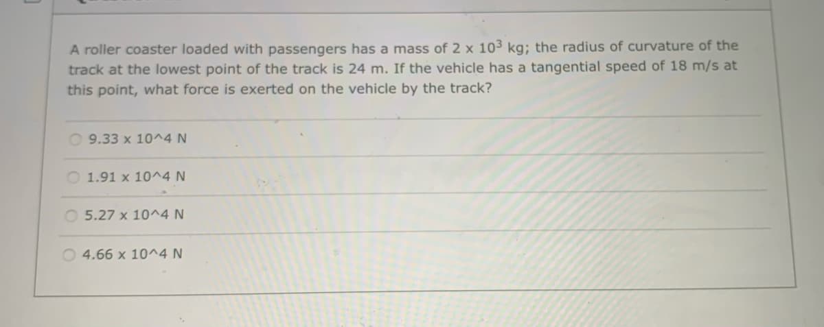 A roller coaster loaded with passengers has a mass of 2 x 10³ kg; the radius of curvature of the
track at the lowest point of the track is 24 m. If the vehicle has a tangential speed of 18 m/s at
this point, what force is exerted on the vehicle by the track?
O 9.33 x 10^4 N
O 1.91 x 10^4 N
O 5.27 x 10^4 N
O 4.66 x 10^4 N
