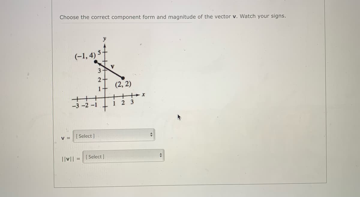 Choose the correct component form and magnitude of the vector v. Watch your signs.
y
(-1, 4) 5
3
2-
(2, 2)
1+
+++
-3 -2 -1
1 2 3
V =
[ Select ]
||v|
[ Select ]
