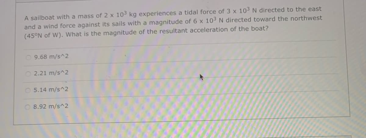 A sailboat with a mass of 2 x 103 kg experiences a tidal force of 3 x 103 N directed to the east
and a wind force against its sails with a magnitude of 6 x 103 N directed toward the northwest
(45°N of W). What is the magnitude of the resultant acceleration of the boat?
O 9.68 m/s^2
O 2.21 m/s^2
O 5.14 m/s^2
8.92 m/s^2
