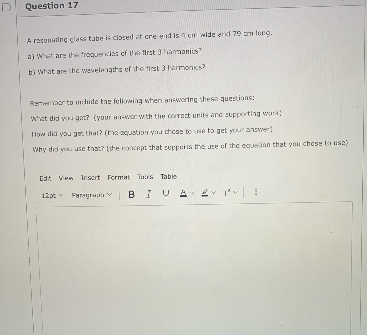 Question 17
A resonating glass tube is closed at one end is 4 cm wide and 79 cm long.
a) What are the frequencies of the first 3 harmonics?
b) What are the wavelengths of the first 3 harmonics?
Remember to include the following when answering these questions:
What did you get? (your answer with the correct units and supporting work)
How did you get that? (the equation you chose to use to get your answer)
Why did you use that? (the concept that supports the use of the equation that you chose to use)
Edit View Insert Format Tools Table
12pt v
Paragraph
BIUA v
...
