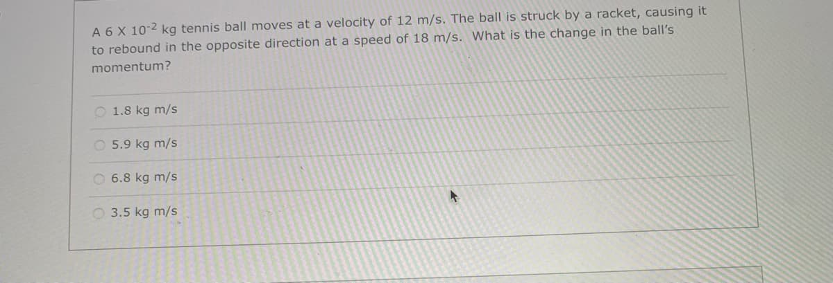 A 6 X 10-2 kg tennis ball moves at a velocity of 12 m/s. The ball is struck by a racket, causing it
to rebound in the opposite direction at a speed of 18 m/s. What is the change in the ball's
momentum?
O 1.8 kg m/s
O 5.9 kg m/s
O 6.8 kg m/s
O 3.5 kg m/s
