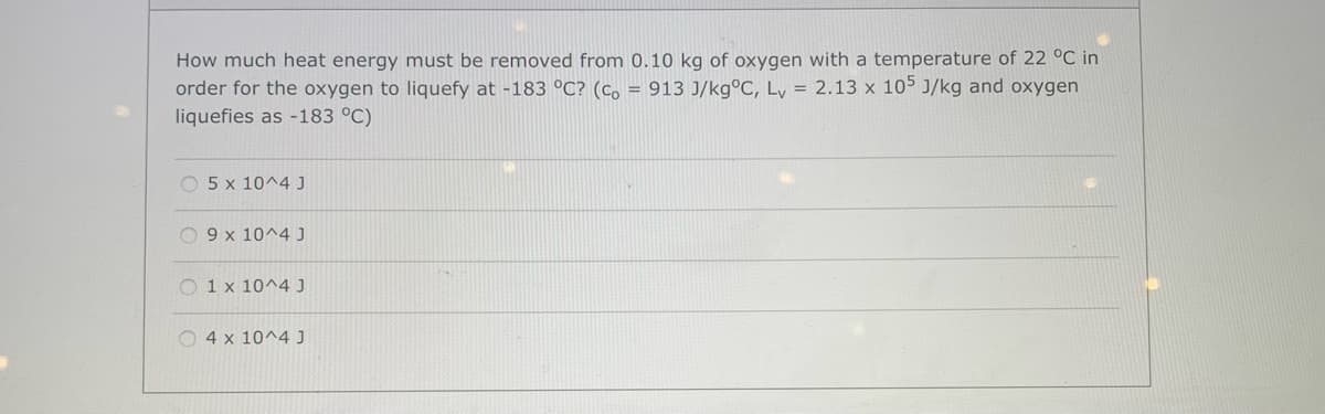 How much heat energy must be removed from 0.10 kg of oxygen with a temperature of 22 °C in
order for the oxygen to liquefy at -183 °C? (Co = 913 J/kg°C, Ly = 2.13 x 105 J/kg and oxygen
liquefies as -183 °C)
O 5 x 10^4 J
O 9 x 10^4 J
O 1 x 10^4 J
O 4 x 10^4J
