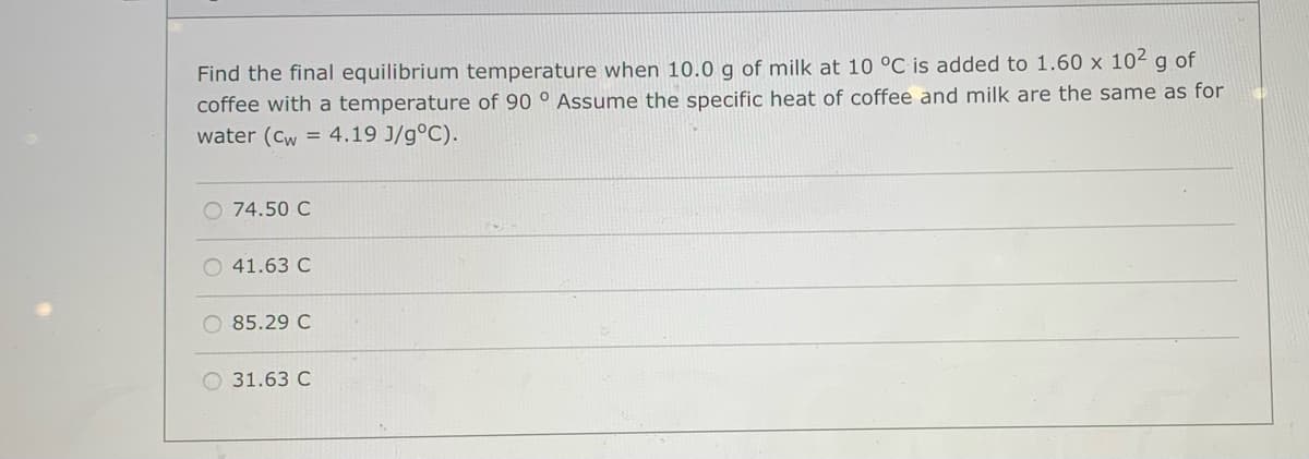 Find the final equilibrium temperature when 10.0 g of milk at 10 °C is added to 1.60 x 102 g of
coffee with a temperature of 90 ° Assume the specific heat of coffee and milk are the same as for
water (Cw = 4.19 J/g°C).
74.50 C
O 41.63 C
85.29 C
O 31.63 C
