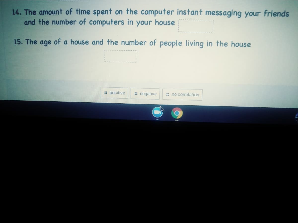 14. The amount of time spent on the computer instant messaging your friends
and the number of computers in your house
15. The age of a house and the number of people living in the house
: positive
: negative
: no correlation
