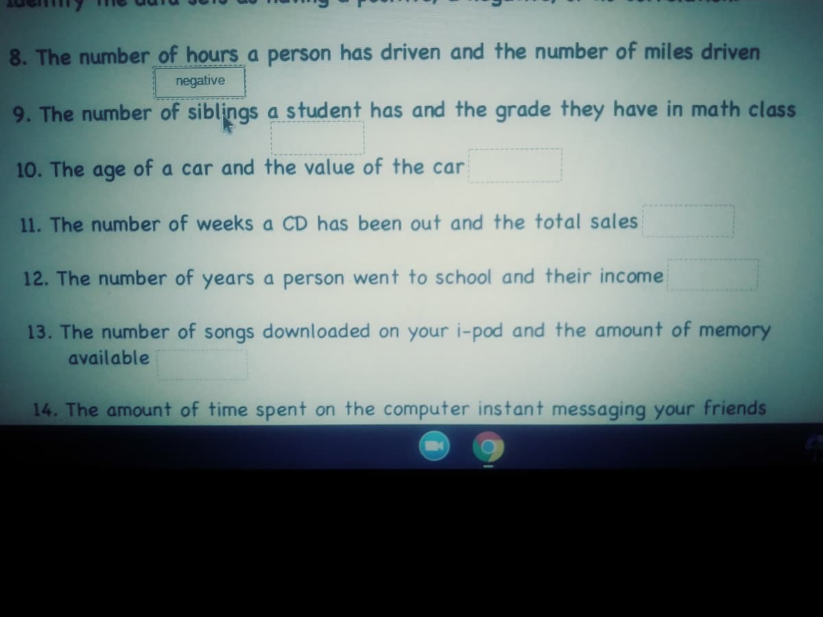 8. The number of hours a person has driven and the number of miles driven
negative
9. The number of siblings a student has and the grade they have in math class
10. The age of a car and the value of the car
11. The number of weeks a CD has been out and the total sales
12. The number of years a person went to school and their income
13. The number of songs downloaded on your i-pod and the amount of memory
available
14. The amount of time spent on the computer instant messaging your friends
