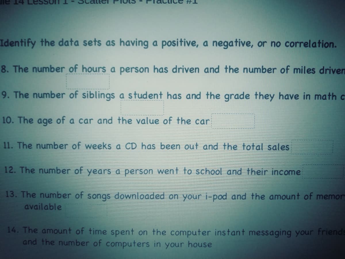 Identify the data sets as having a positive, a negative, or no correlation.
8. The number of hours a person has driven and the number of miles driven
9. The number of siblings a student has and the grade they have in math c
10. The age of a car and the value of the car
11. The number of weeks a CD has been out and the total sales
12. The number of years a person went to school and their income
13. The number of songs downloaded on your i-pod and the amount of memor
available
14. The amount of time spent on the computer instant messaging your friends
and the number of computers in your house
