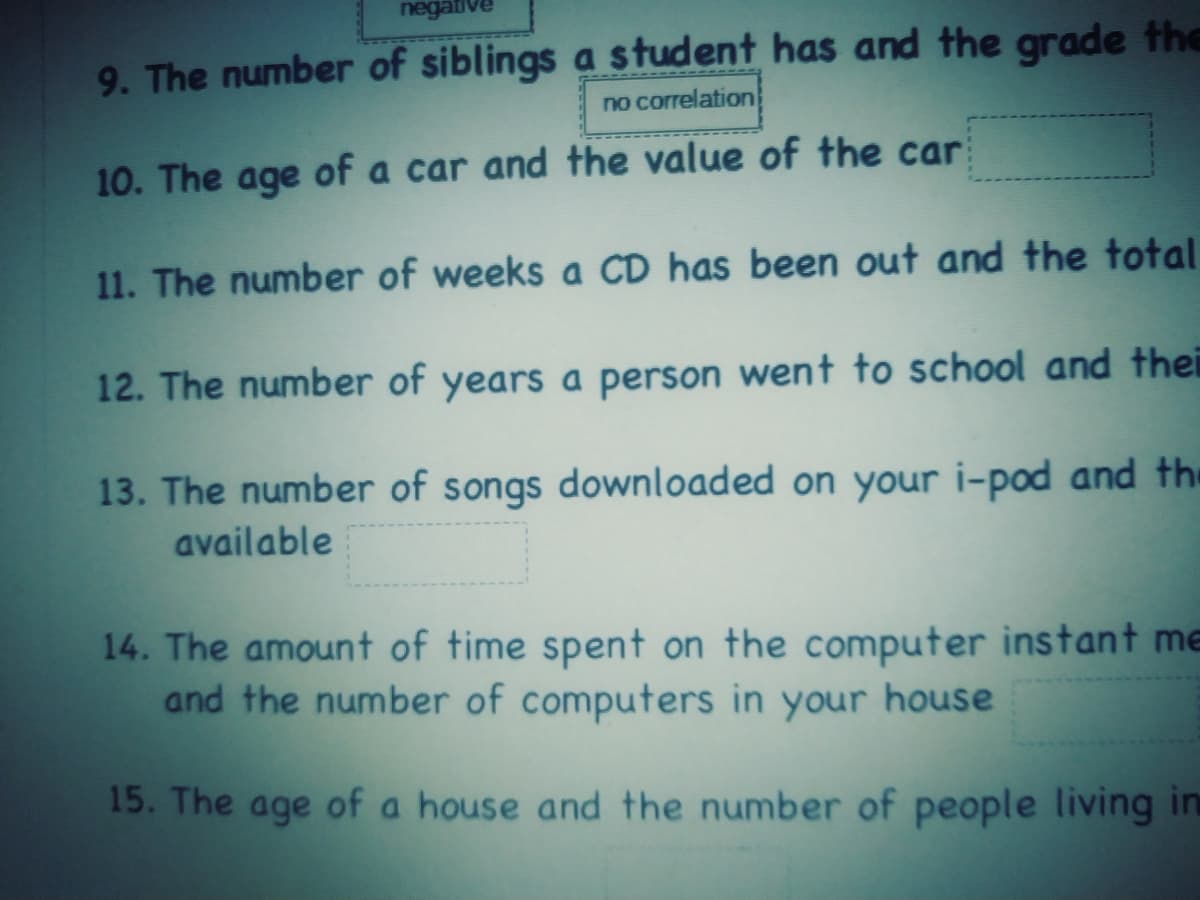 negativ
9. The number of siblings a student has and the grade the
no correlation
10. The age of a car and the value of the car
11. The number of weeks a CD has been out and the total
12. The number of years a person went to school and thei
13. The number of songs downloaded on your i-pod and the
available
14. The amount of time spent on the computer instant me
and the number of computers in your house
15. The age of a house and the number of people living in
