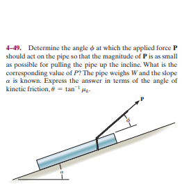 4-49. Determine the angle o at which the applied force P
should act on the pipe so that the magnitude of P is as small
as possible for pulling the pipe up the incline. What is the
corresponding value of P? The pipe weighs W and the slope
a is known. Express the answer in terms of the angle of
kinetic friction, = tan H-
