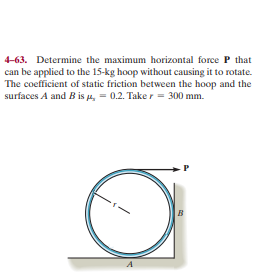 4-63. Determine the maximum horizontal force P that
can be applied to the 15-kg hoop without causing it to rotate.
The coefficient of static friction between the hoop and the
surfaces A and B is u, = 0.2. Take r = 300 mm.
