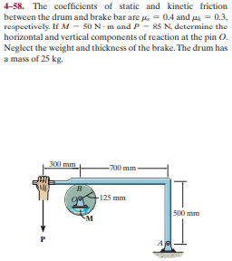 4-58. The coefficients of static and kinetic friction
between the drum and brake bar are p. = 0.4 and ua = 0.3,
respectively. If M - 50 N- m and P - 85 N, determine the
horizontal and vertical components of reaction at the pin 0.
Neglect the weight and thickness of the brake. The drum has
a mass of 25 kg.
300 mm
-700 mm-
B.
F125 mm
500 mm
