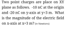 Two point charges are place on XY
plane as follows. -10 nC at the origin
and -20 nC on y-axis at y=3 m. What
is the magnitude of the electric field
on x-axis at x=3 m? (in Newtons)
