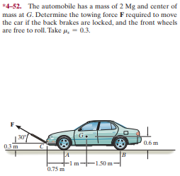 *4-52. The automobile has a mass of 2 Mg and center of
mass at G. Determine the towing force F required to move
the car if the back brakes are locked, and the front wheels
are free to roll. Take p, = 0.3.
G.
30
03m
0.6 m
-1.50 m
0.75 m
