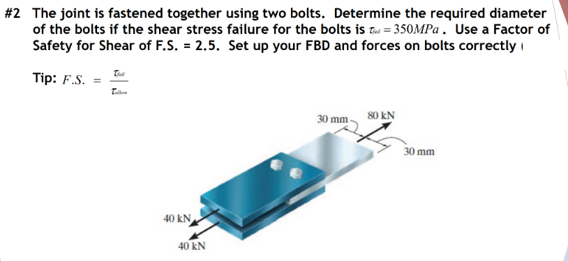 #2 The joint is fastened together using two bolts. Determine the required diameter
of the bolts if the shear stress failure for the bolts is Tau = 350MPA. Use a Factor of
Safety for Shear of F.S. = 2.5. Set up your FBD and forces on bolts correctly i
Tip: F.S. =
80 kN
30 mm-
30 mm
40 kN
40 kN
